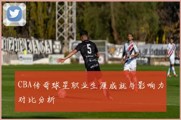 CBA传奇球星职业生涯成就与影响力对比分析
