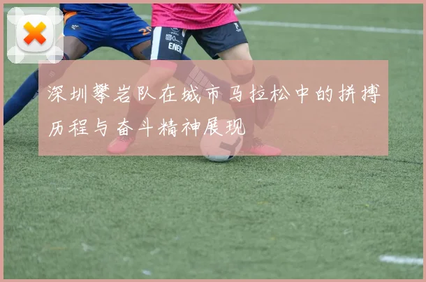 深圳攀岩队在城市马拉松中的拼搏历程与奋斗精神展现