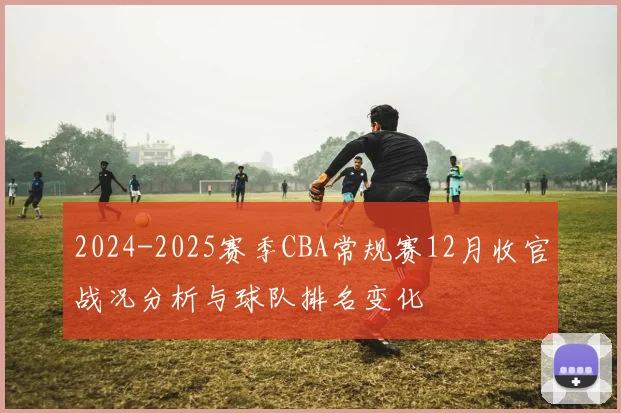 2024-2025赛季CBA常规赛12月收官战况分析与球队排名变化