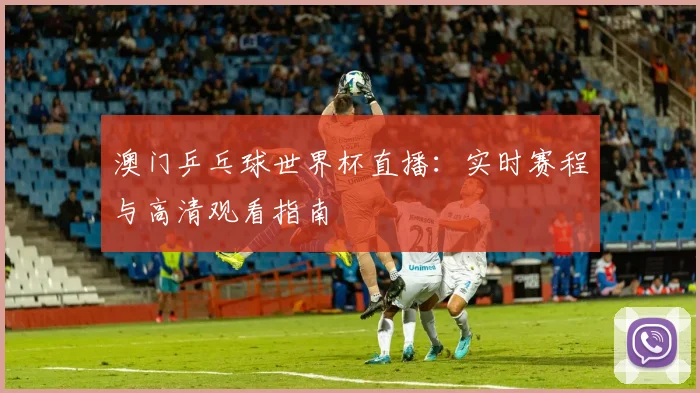 澳门乒乓球世界杯直播：实时赛程与高清观看指南